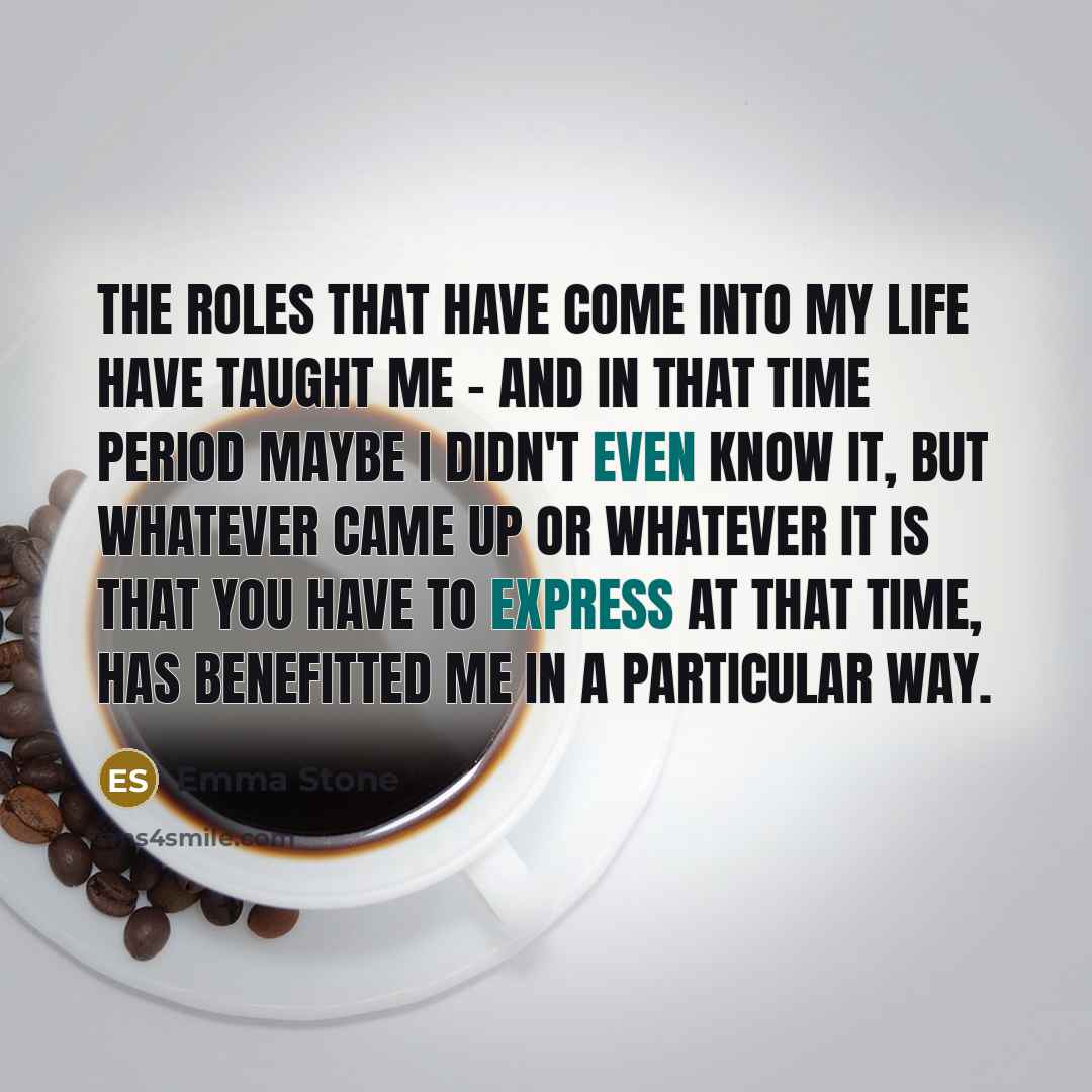 “The roles that have come into my life have taught me - and in that time period maybe I didn't even know it, but whatever came up or whatever it is that you have to express at that time, has benefitted me in a particular way.” quote by Emma Stone