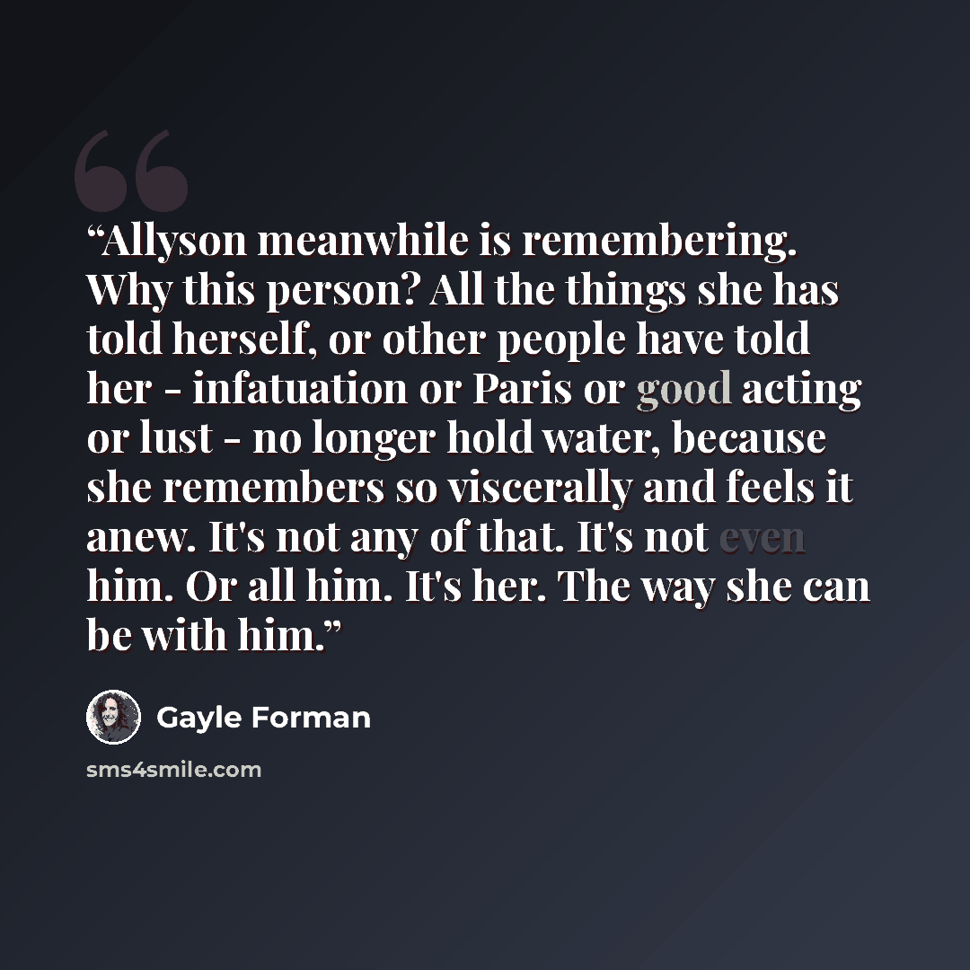 “Allyson meanwhile is remembering. Why this person? All the things she has told herself, or other people have told her - infatuation or Paris or good acting or lust - no longer hold water, because she remembers so viscerally and feels it anew. It's not any of that. It's not even him. Or all him…” quote by Gayle Forman