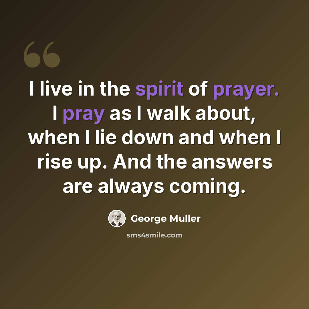 “I live in the spirit of prayer. I pray as I walk about, when I lie down and when I rise up. And the answers are always coming.” quote by George Muller