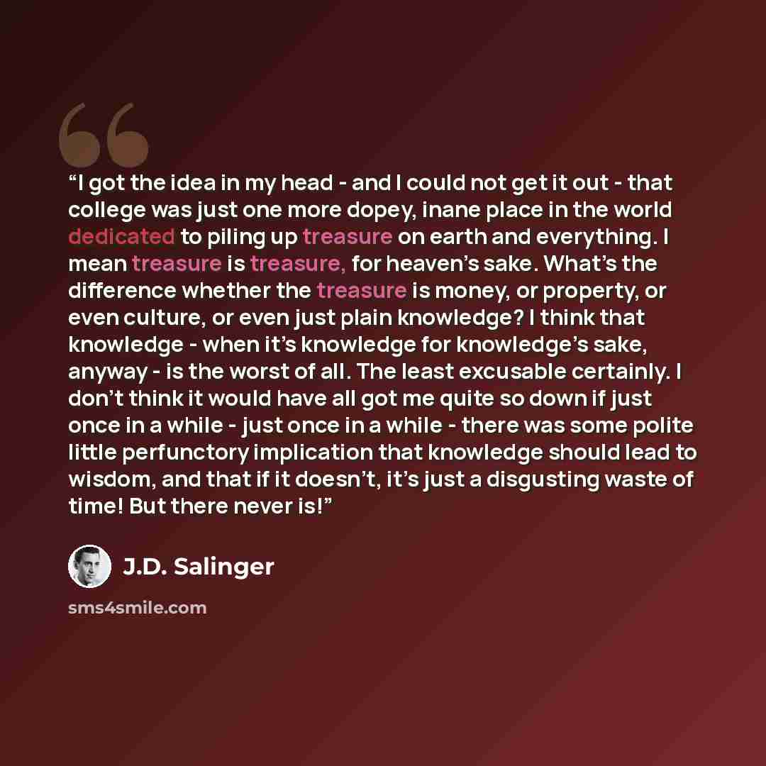 “I got the idea in my head - and I could not get it out - that college was just one more dopey, inane place in the world dedicated to piling up treasure on earth and everything. I mean treasure is treasure, for heaven’s sake. What’s the difference whether the treasure is money, or property, or even…” quote by J.D. Salinger