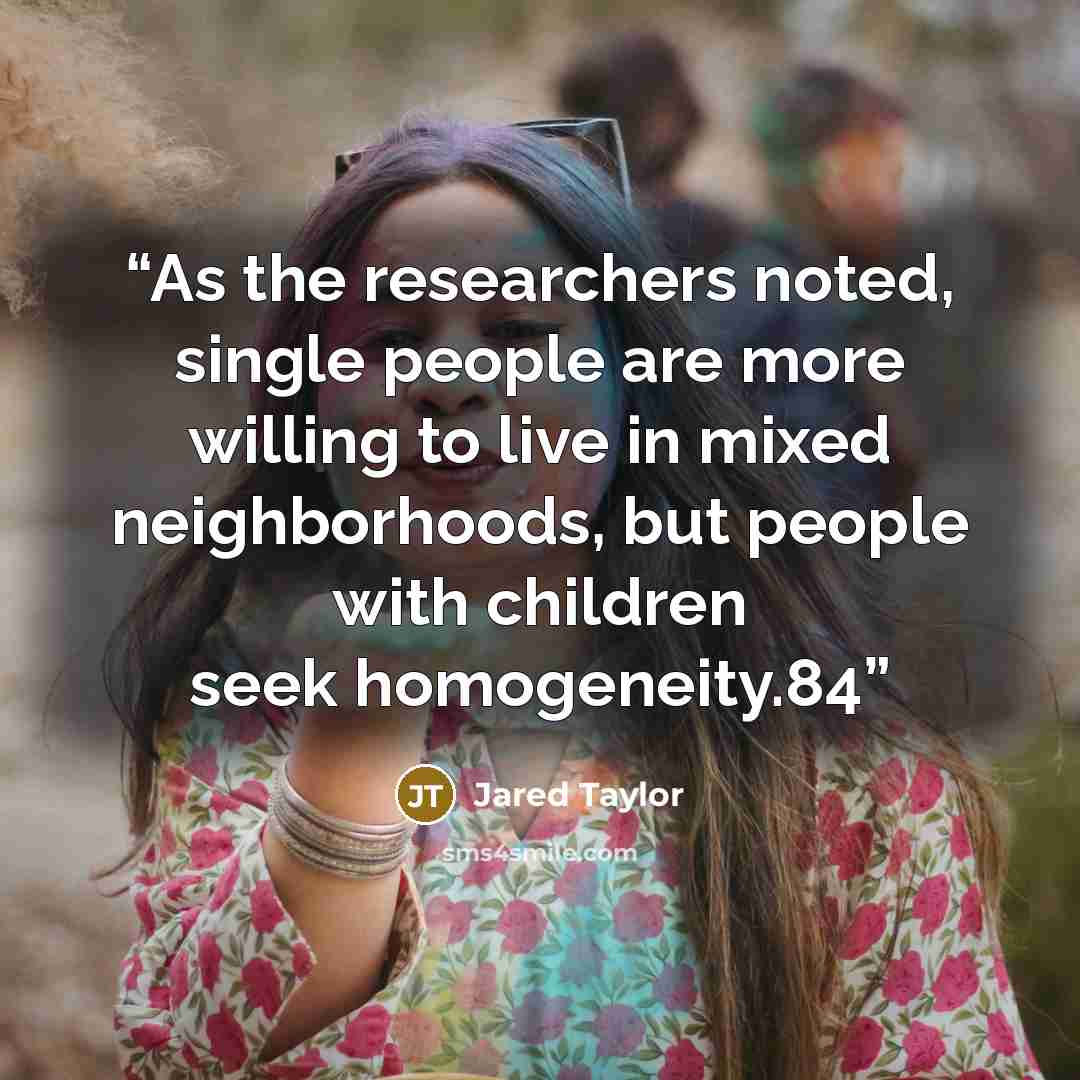 “As the researchers noted, single people are more willing to live in mixed neighborhoods, but people with children seek homogeneity.84” quote by Jared Taylor
