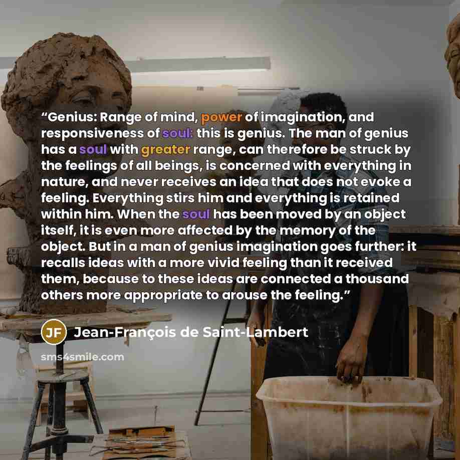 “Genius: Range of mind, power of imagination, and responsiveness of soul: this is genius. The man of genius has a soul with greater range, can therefore be struck by the feelings of all beings, is concerned with everything in nature, and never receives an idea that does not evoke a feeling…” quote by Jean-François de Saint-Lambert