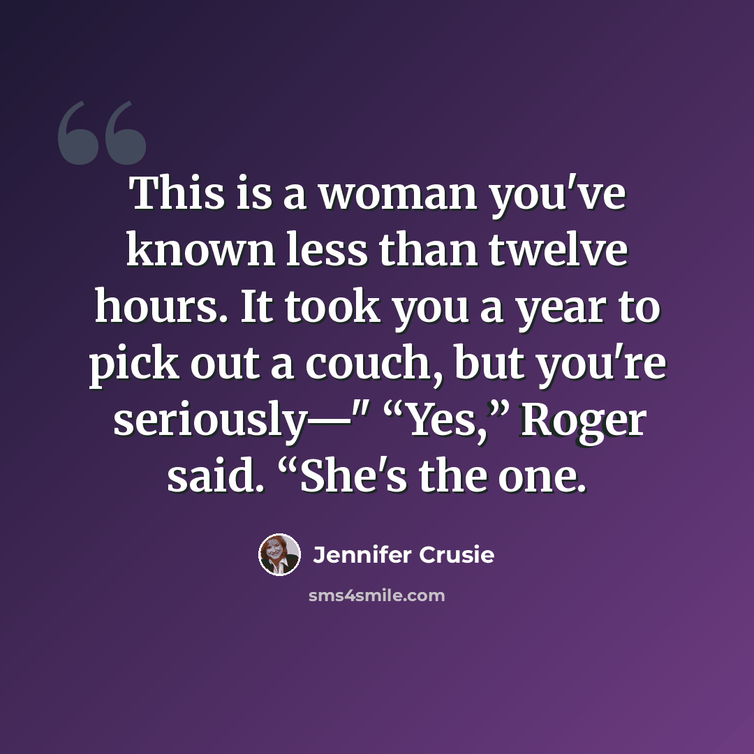 “This is a woman you've known less than twelve hours. It took you a year to pick out a couch, but you're seriously—" “Yes,” Roger said. “She's the one.” quote by Jennifer Crusie
