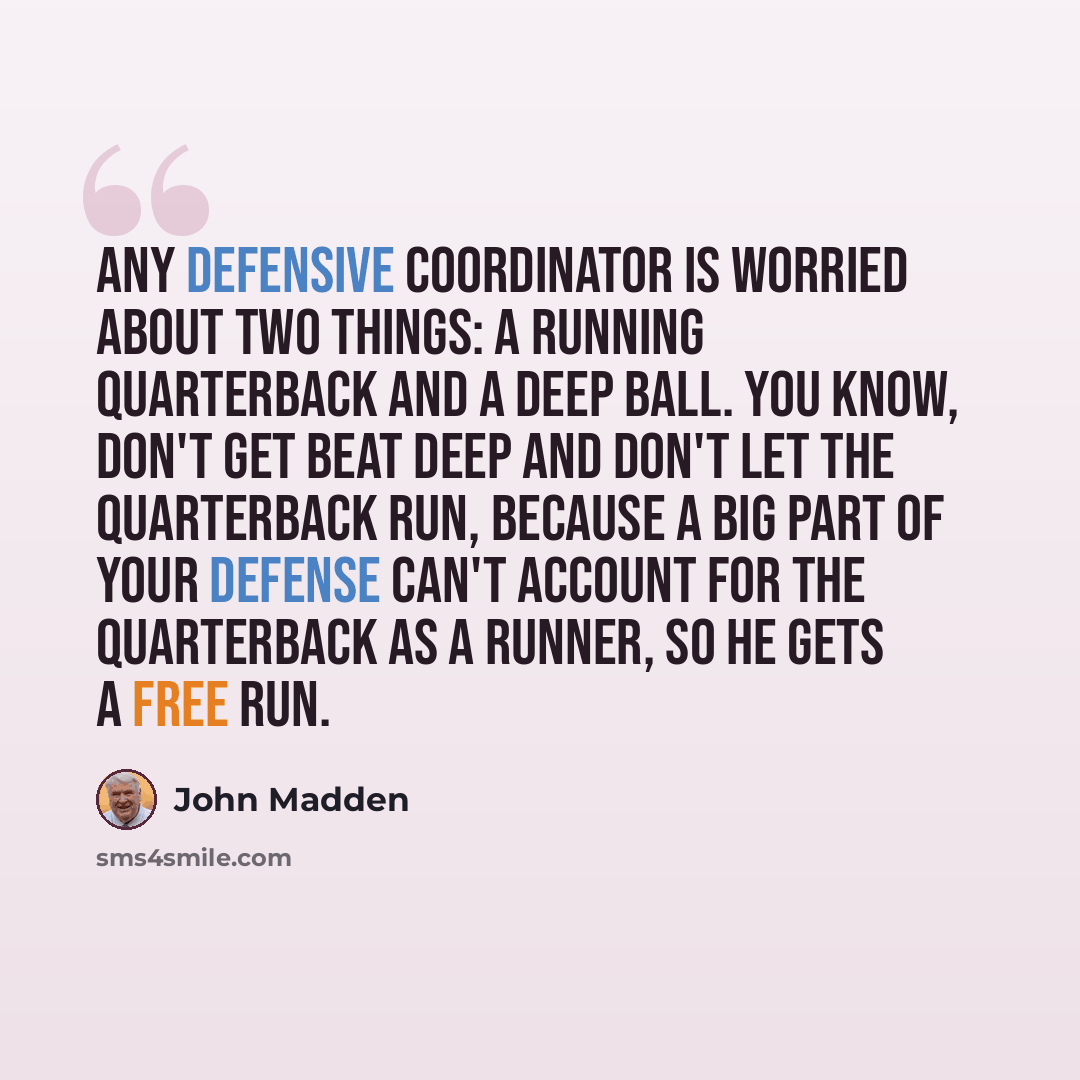 “Any defensive coordinator is worried about two things: a running quarterback and a deep ball. You know, don't get beat deep and don't let the quarterback run, because a big part of your defense can't account for the quarterback as a runner, so he gets a free run.” quote by John Madden