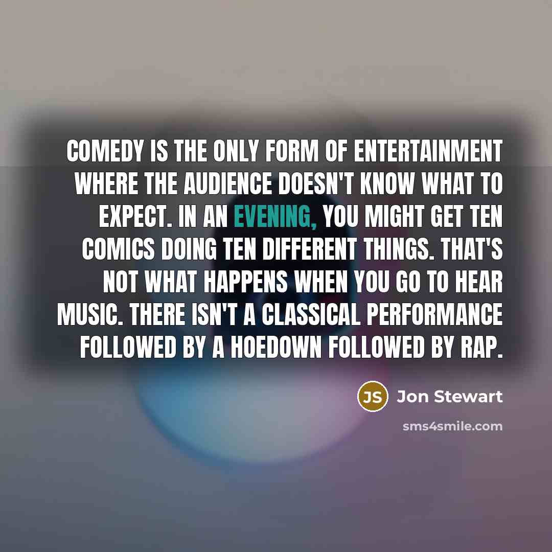 “Comedy is the only form of entertainment where the audience doesn't know what to expect. In an evening, you might get ten comics doing ten different things. That's not what happens when you go to hear music. There isn't a classical performance followed by a hoedown followed by rap.” quote by Jon Stewart