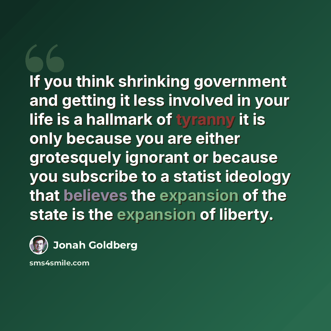 “If you think shrinking government and getting it less involved in your life is a hallmark of tyranny it is only because you are either grotesquely ignorant or because you subscribe to a statist ideology that believes the expansion of the state is the expansion of liberty.” quote by Jonah Goldberg