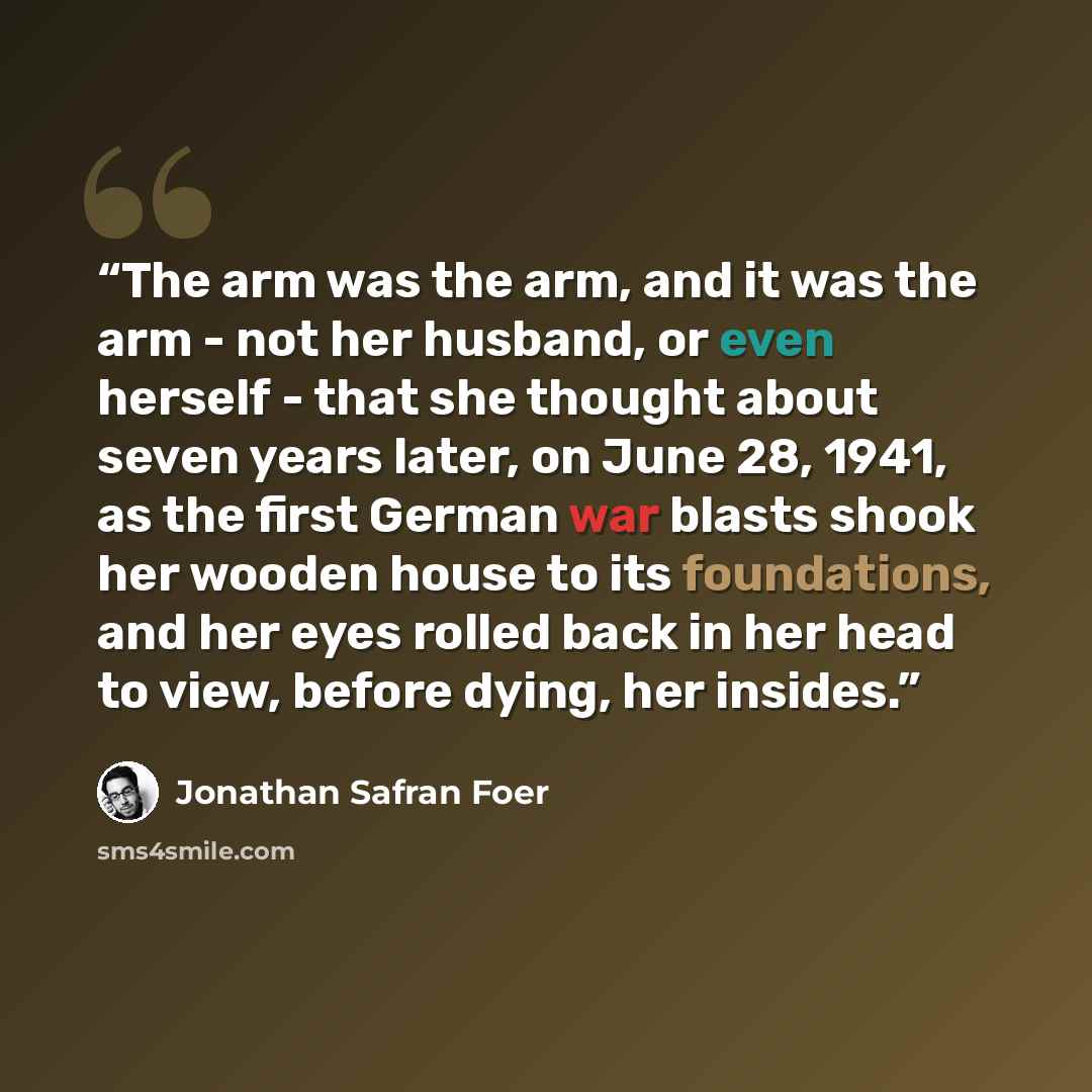 “The arm was the arm, and it was the arm - not her husband, or even herself - that she thought about seven years later, on June 28, 1941, as the first German war blasts shook her wooden house to its foundations, and her eyes rolled back in her head to view, before dying, her insides.” quote by Jonathan Safran Foer