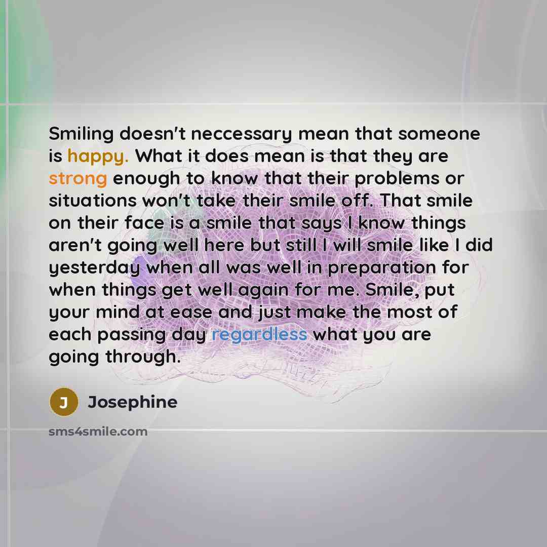 “Smiling doesn't neccessary mean that someone is happy. What it does mean is that they are strong enough to know that their problems or situations won't take their smile off. That smile on their face is a smile that says I know things aren't going well here but still I will smile like I did…” quote by Josephine