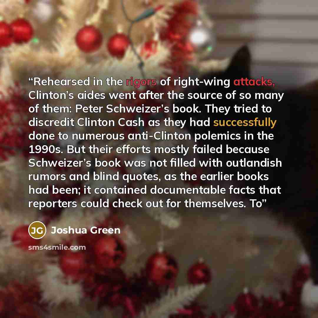 “Rehearsed in the rigors of right-wing attacks, Clinton’s aides went after the source of so many of them: Peter Schweizer’s book. They tried to discredit Clinton Cash as they had successfully done to numerous anti-Clinton polemics in the 1990s. But their efforts mostly failed because Schweizer’s…” quote by Joshua Green