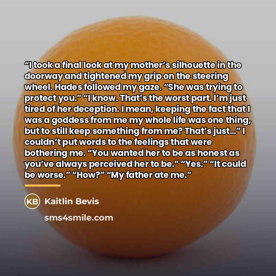 “I took a final look at my mother’s silhouette in the doorway and tightened my grip on the steering wheel. Hades followed my gaze. “She was trying to protect you.” “I know. That’s the worst part. I’m just tired of her deception. I mean, keeping the fact that I was a goddess from me my whole life…” quote by Kaitlin Bevis