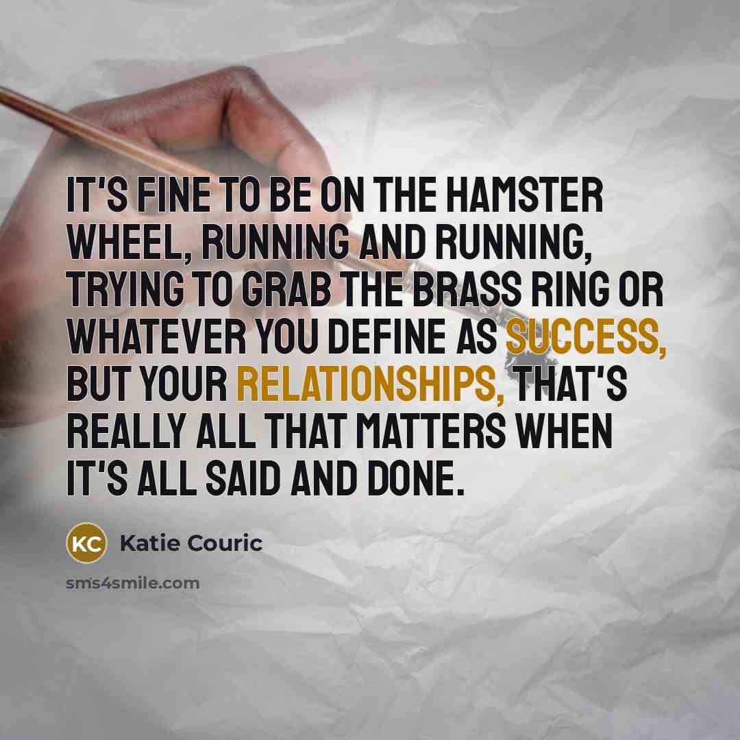 “It's fine to be on the hamster wheel, running and running, trying to grab the brass ring or whatever you define as success, but your relationships, that's really all that matters when it's all said and done.” quote by Katie Couric