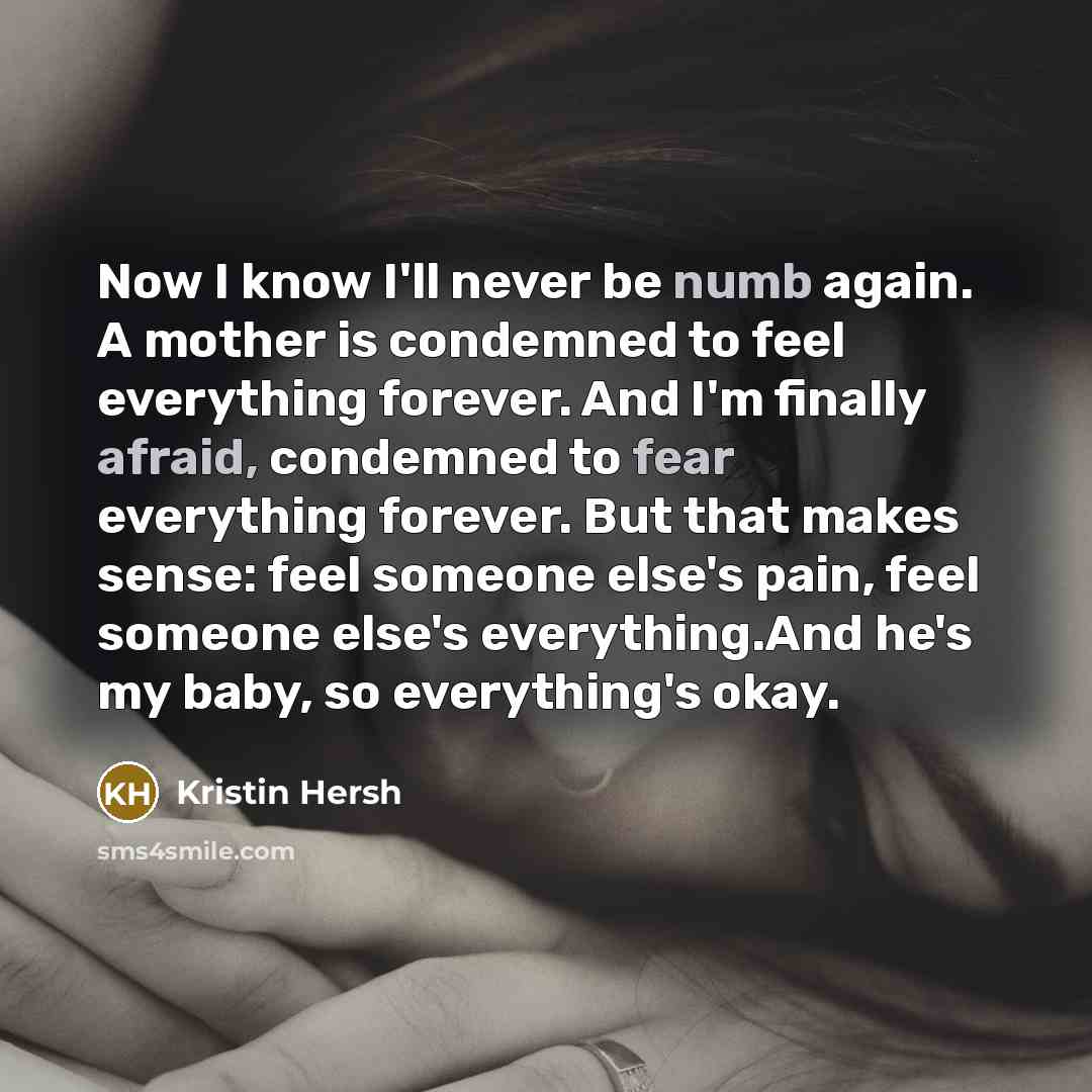 “Now I know I'll never be numb again. A mother is condemned to feel everything forever. And I'm finally afraid, condemned to fear everything forever. But that makes sense: feel someone else's pain, feel someone else's everything.And he's my baby, so everything's okay.” quote by Kristin Hersh