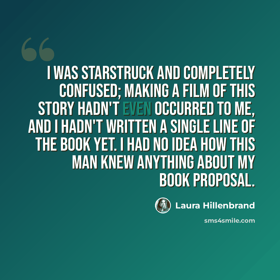 “I was starstruck and completely confused; making a film of this story hadn't even occurred to me, and I hadn't written a single line of the book yet. I had no idea how this man knew anything about my book proposal.” quote by Laura Hillenbrand