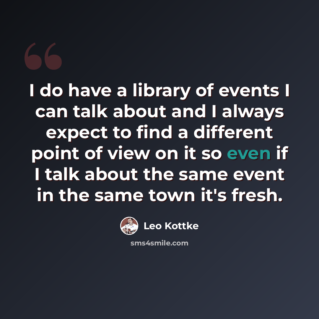 “I do have a library of events I can talk about and I always expect to find a different point of view on it so even if I talk about the same event in the same town it's fresh.” quote by Leo Kottke