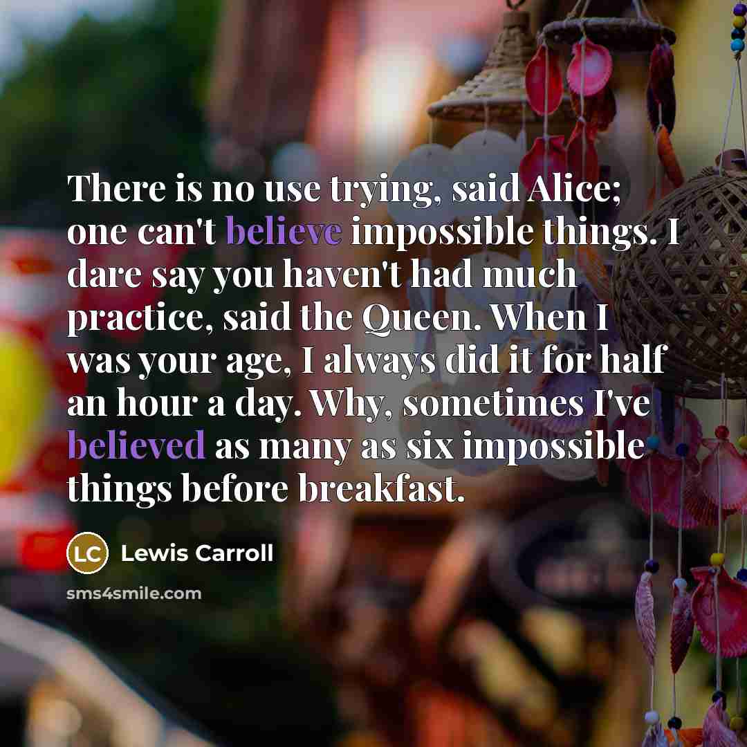 “There is no use trying, said Alice; one can't believe impossible things. I dare say you haven't had much practice, said the Queen. When I was your age, I always did it for half an hour a day. Why, sometimes I've believed as many as six impossible things before breakfast.” quote by Lewis Carroll