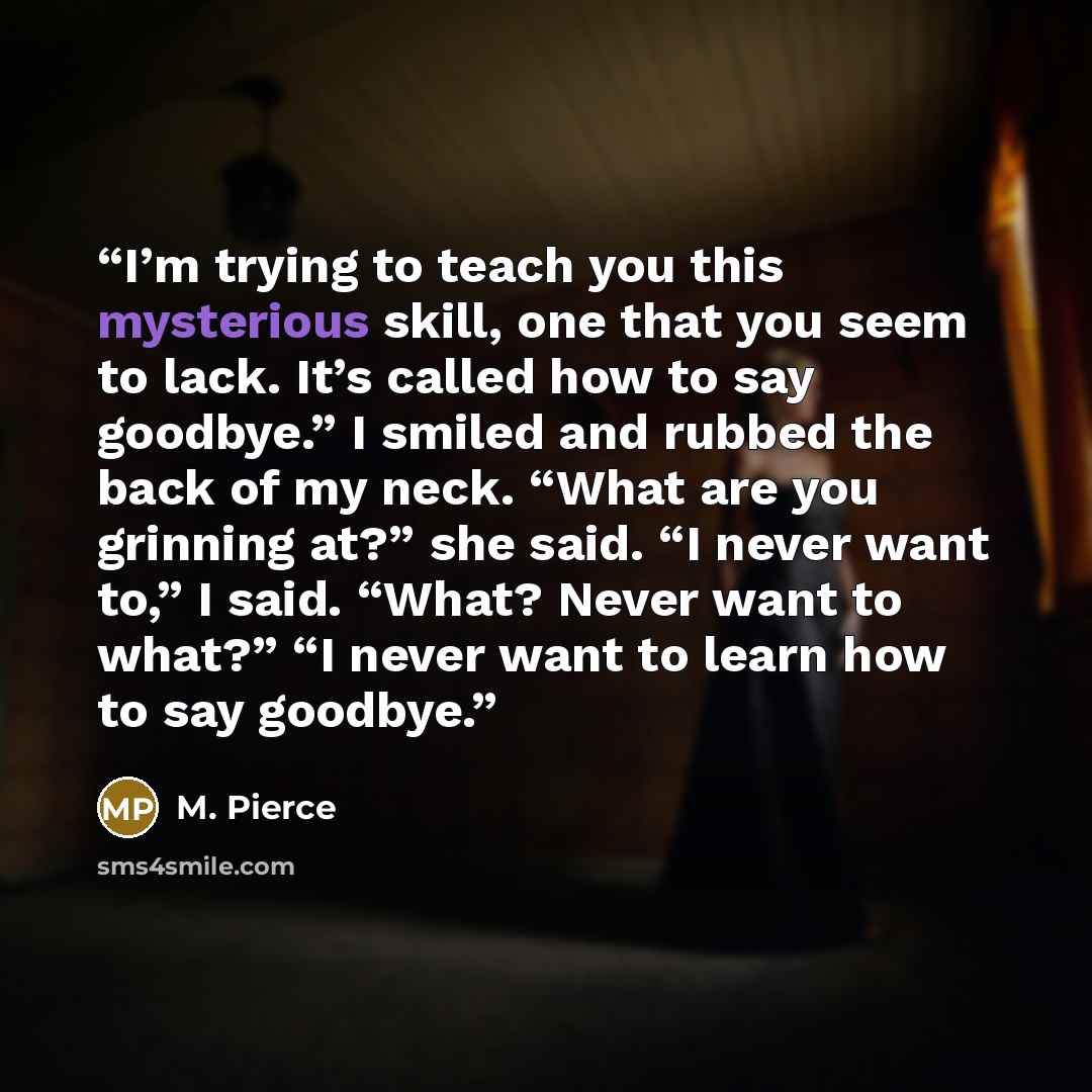 “I’m trying to teach you this mysterious skill, one that you seem to lack. It’s called how to say goodbye.” I smiled and rubbed the back of my neck. “What are you grinning at?” she said. “I never want to,” I said. “What? Never want to what?” “I never want to learn how to say goodbye.” quote by M. Pierce
