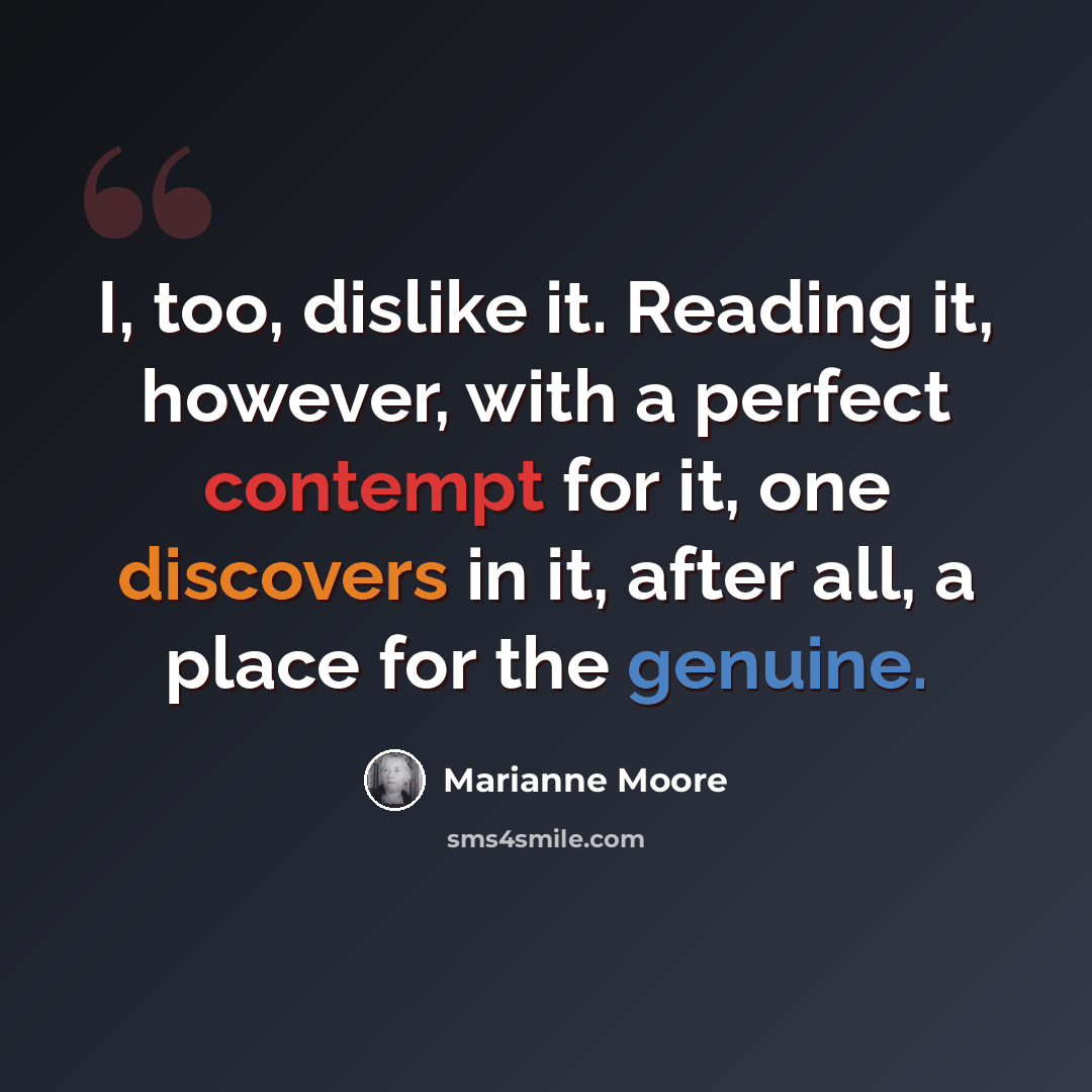 “I, too, dislike it. Reading it, however, with a perfect contempt for it, one discovers in it, after all, a place for the genuine.” quote by Marianne Moore