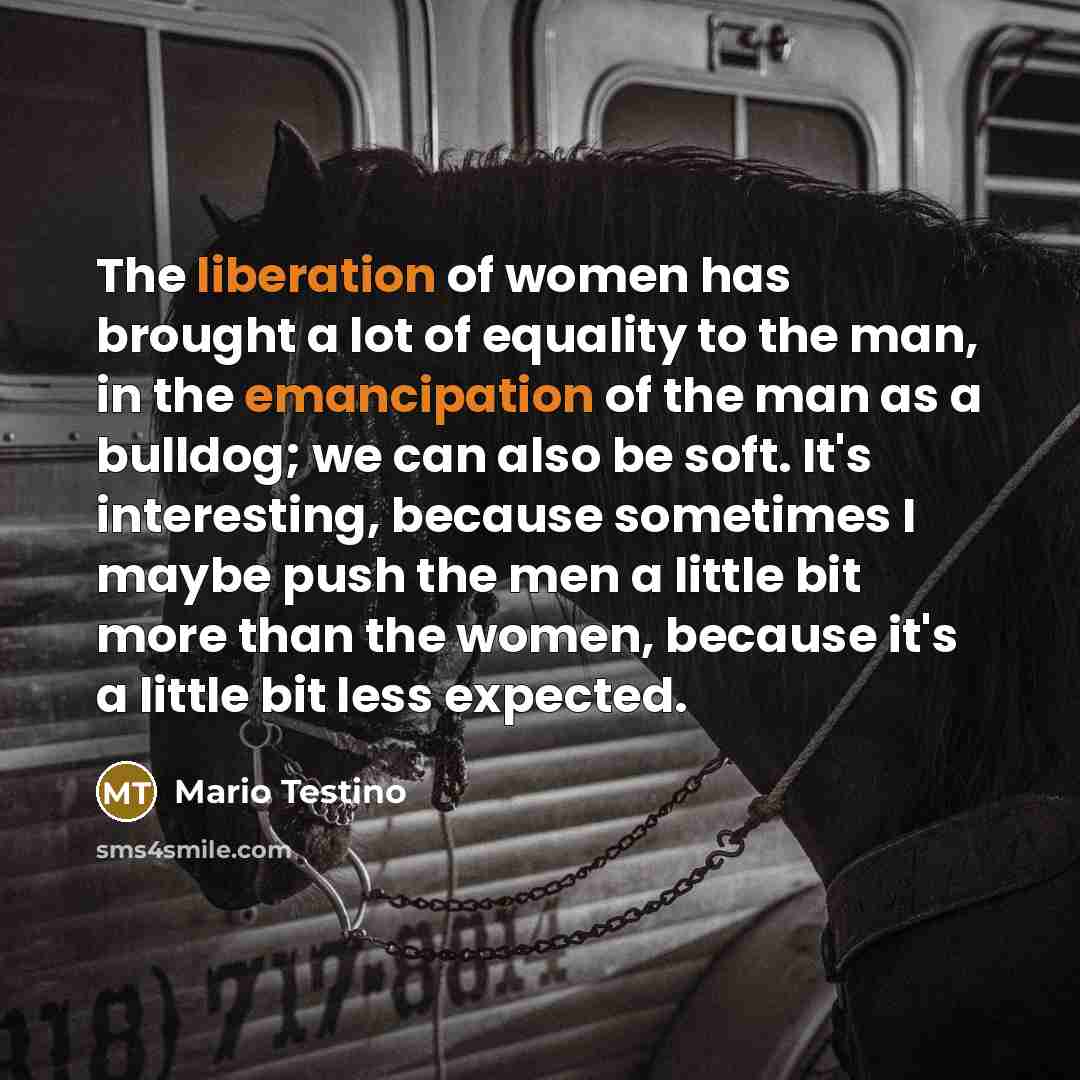 “The liberation of women has brought a lot of equality to the man, in the emancipation of the man as a bulldog; we can also be soft. It's interesting, because sometimes I maybe push the men a little bit more than the women, because it's a little bit less expected.” quote by Mario Testino