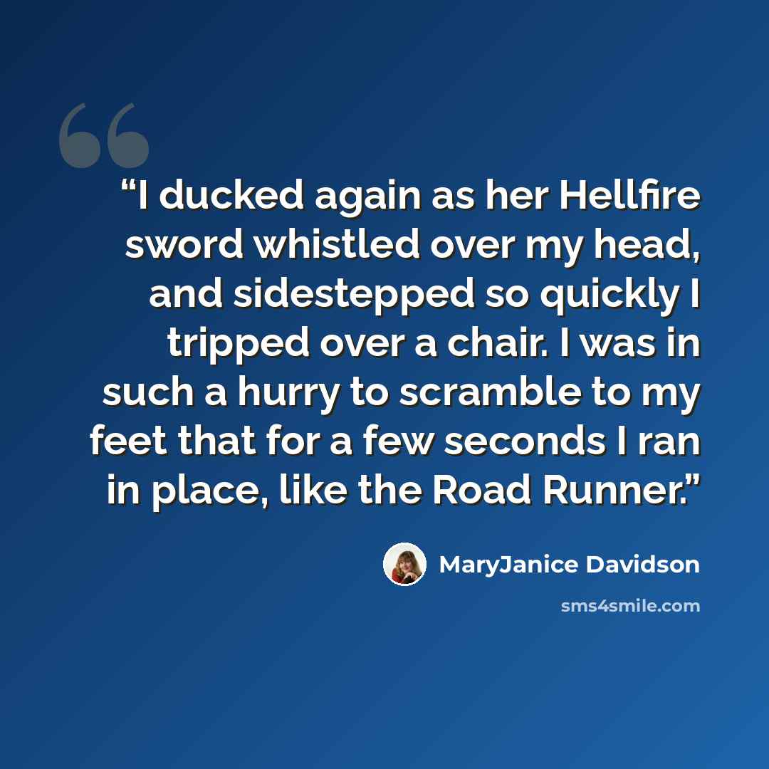 “I ducked again as her Hellfire sword whistled over my head, and sidestepped so quickly I tripped over a chair. I was in such a hurry to scramble to my feet that for a few seconds I ran in place, like the Road Runner.” quote by MaryJanice Davidson