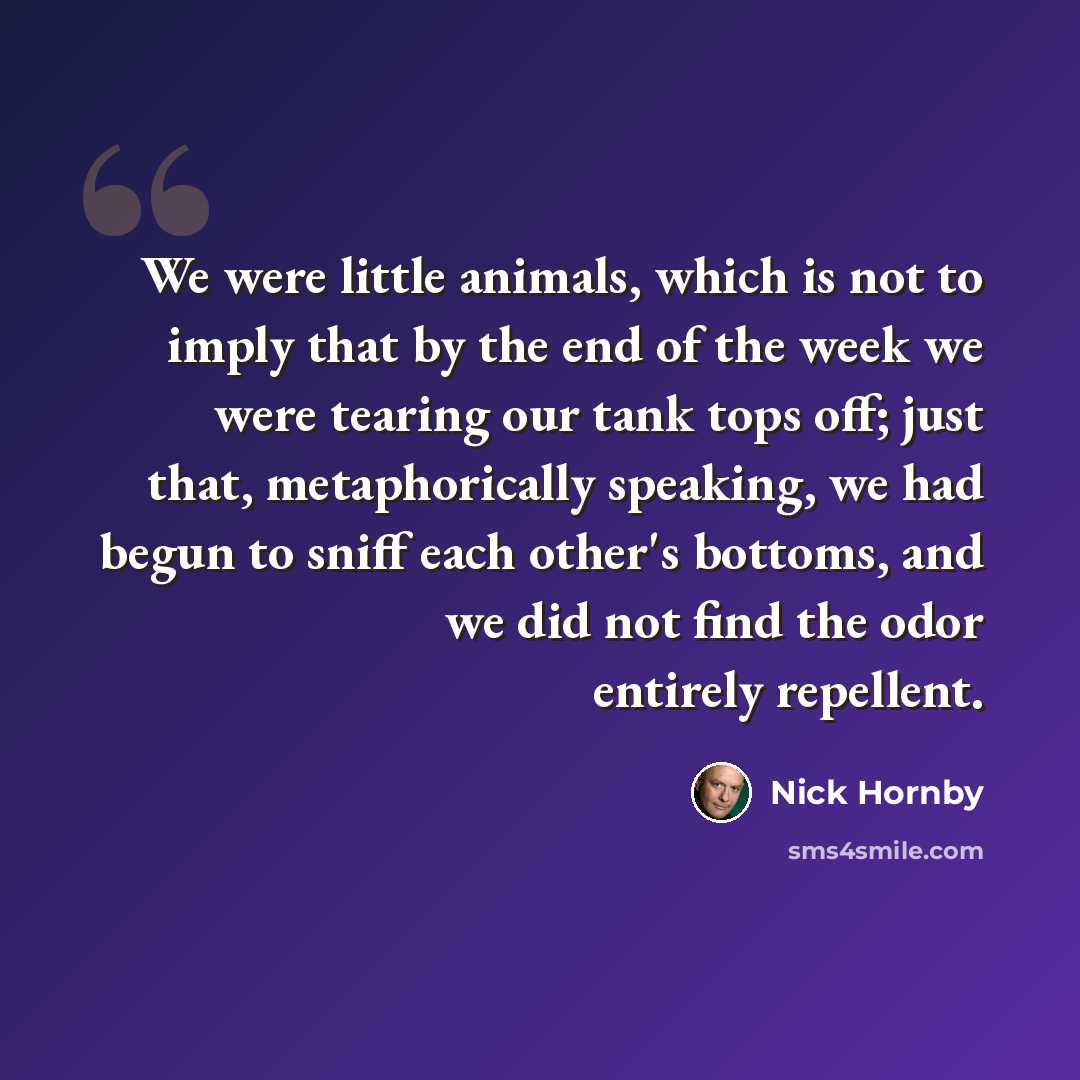“We were little animals, which is not to imply that by the end of the week we were tearing our tank tops off; just that, metaphorically speaking, we had begun to sniff each other's bottoms, and we did not find the odor entirely repellent.” quote by Nick Hornby