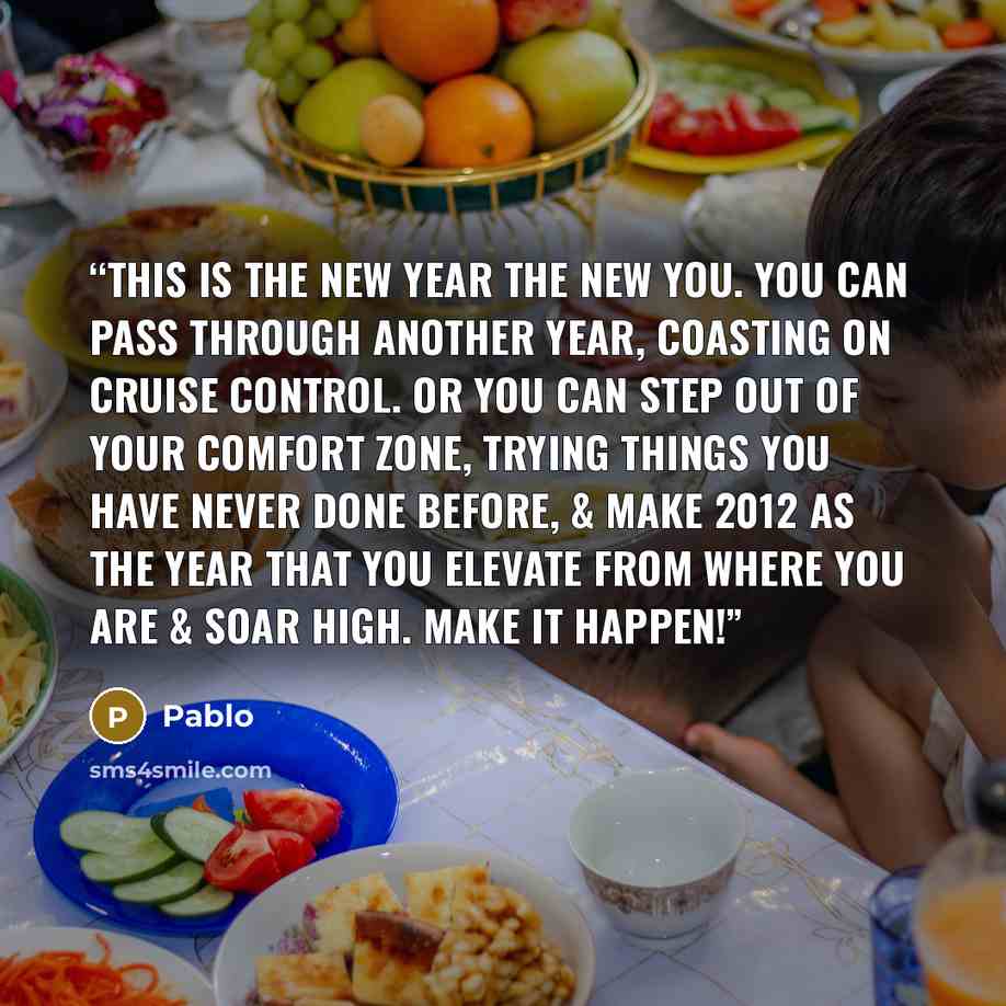 “This is the new year the new you. You can pass through another year, coasting on cruise control. Or you can step out of your comfort zone, trying things you have never done before, & make 2012 as the year that you elevate from where you are & soar high. Make it happen!” quote by Pablo