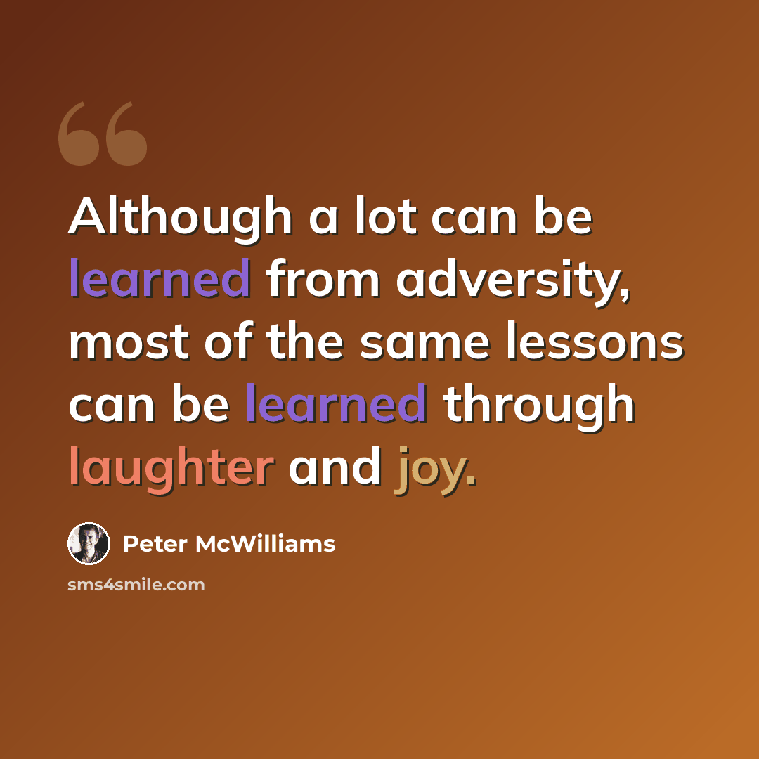 “Although a lot can be learned from adversity, most of the same lessons can be learned through laughter and joy.” quote by Peter McWilliams