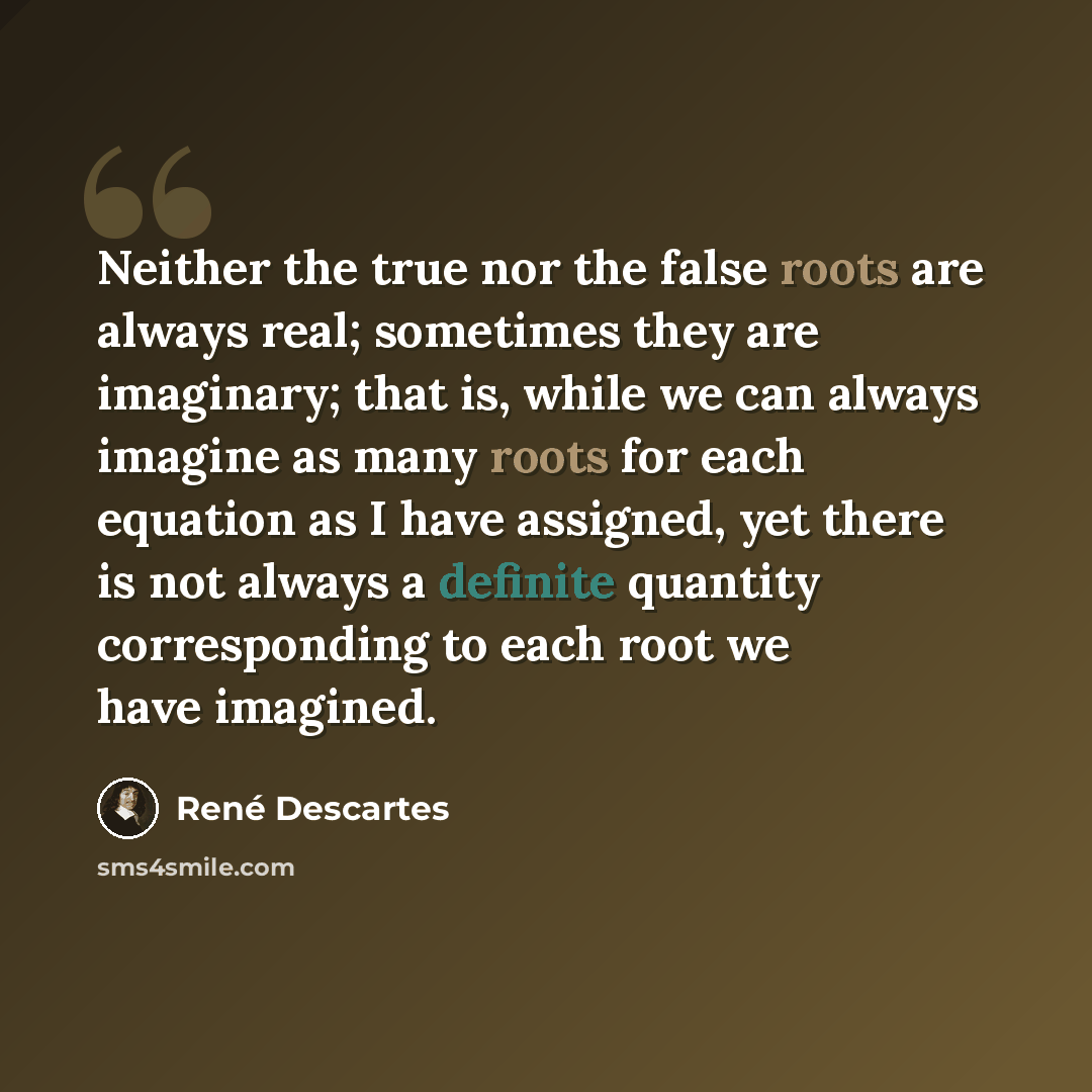“Neither the true nor the false roots are always real; sometimes they are imaginary; that is, while we can always imagine as many roots for each equation as I have assigned, yet there is not always a definite quantity corresponding to each root we have imagined.” quote by Rene Descartes
