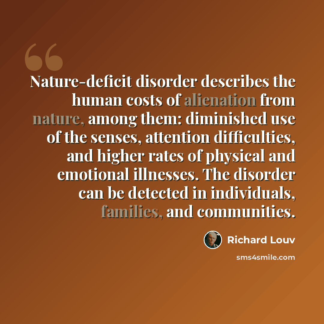 “Nature-deficit disorder describes the human costs of alienation from nature, among them: diminished use of the senses, attention difficulties, and higher rates of physical and emotional illnesses. The disorder can be detected in individuals, families, and communities.” quote by Richard Louv