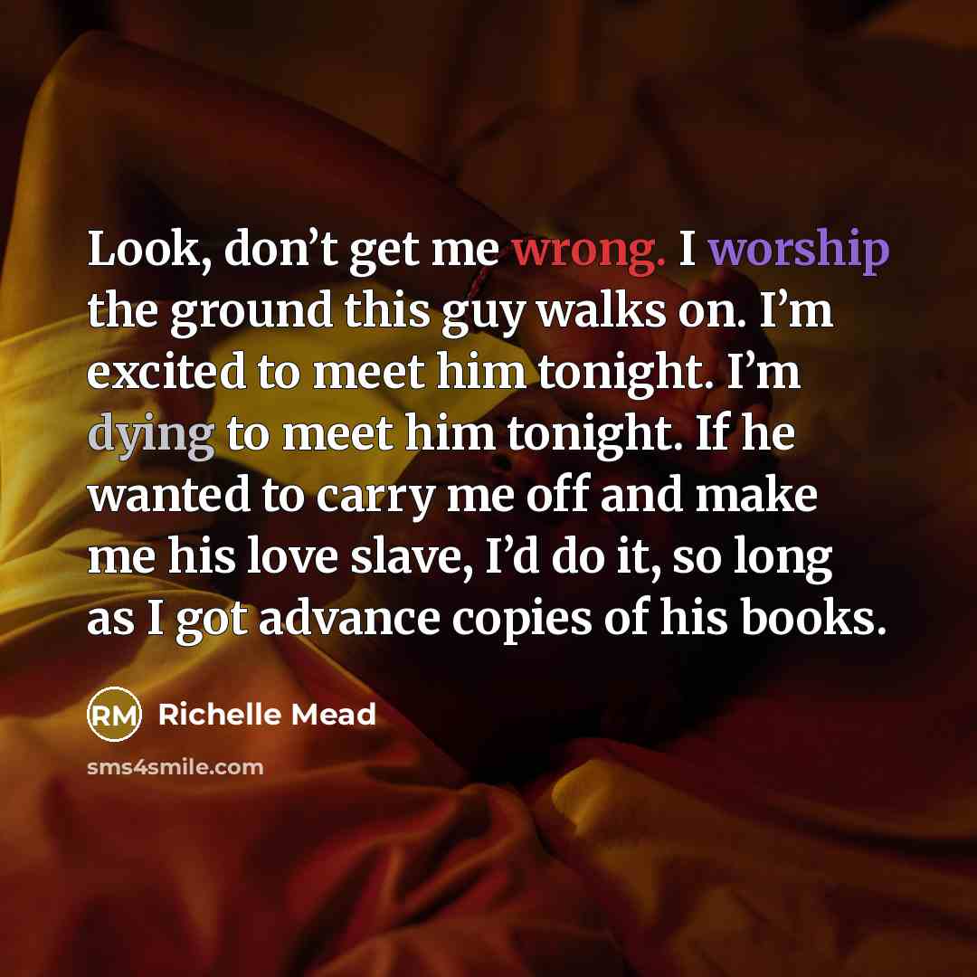 “Look, don’t get me wrong. I worship the ground this guy walks on. I’m excited to meet him tonight. I’m dying to meet him tonight. If he wanted to carry me off and make me his love slave, I’d do it, so long as I got advance copies of his books.” quote by Richelle Mead