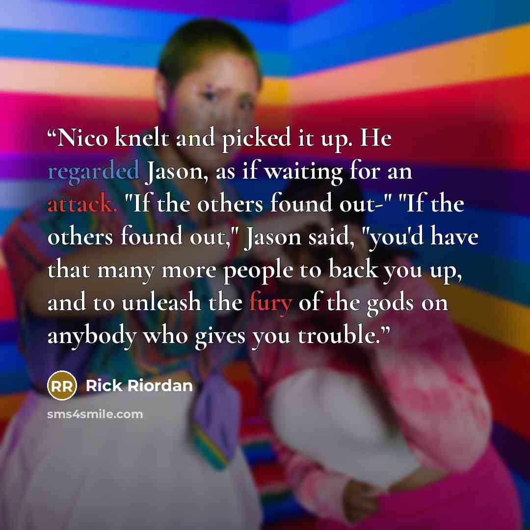 “Nico knelt and picked it up. He regarded Jason, as if waiting for an attack. "If the others found out-" "If the others found out," Jason said, "you'd have that many more people to back you up, and to unleash the fury of the gods on anybody who gives you trouble.” quote by Rick Riordan