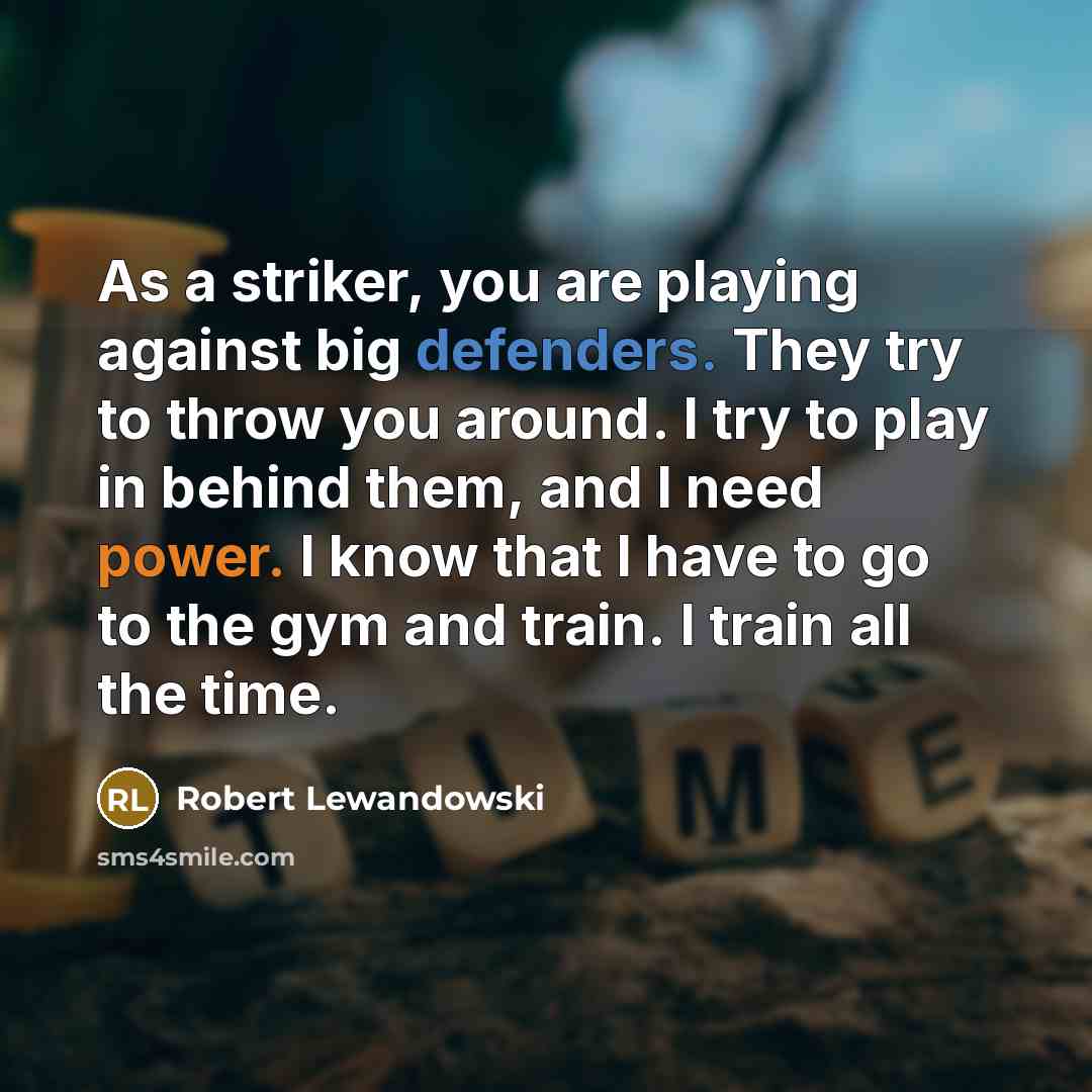 “As a striker, you are playing against big defenders. They try to throw you around. I try to play in behind them, and I need power. I know that I have to go to the gym and train. I train all the time.” quote by Robert Lewandowski