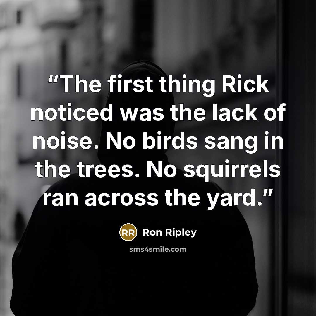 “The first thing Rick noticed was the lack of noise. No birds sang in the trees. No squirrels ran across the yard.” quote by Ron Ripley