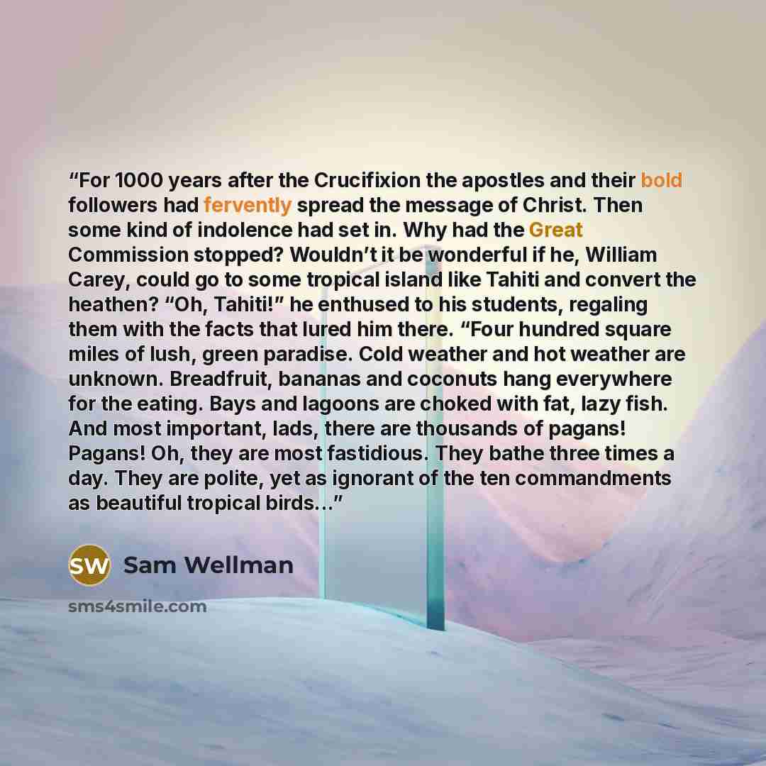 “For 1000 years after the Crucifixion the apostles and their bold followers had fervently spread the message of Christ. Then some kind of indolence had set in. Why had the Great Commission stopped? Wouldn’t it be wonderful if he, William Carey, could go to some tropical island like Tahiti and…” quote by Sam Wellman
