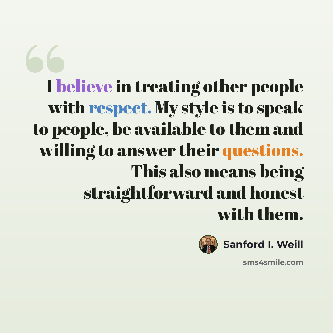 “I believe in treating other people with respect. My style is to speak to people, be available to them and willing to answer their questions. This also means being straightforward and honest with them.” quote by Sanford I. Weill