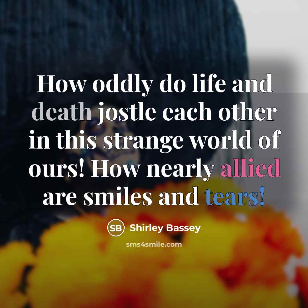 “How oddly do life and death jostle each other in this strange world of ours! How nearly allied are smiles and tears!” quote by Shirley Bassey