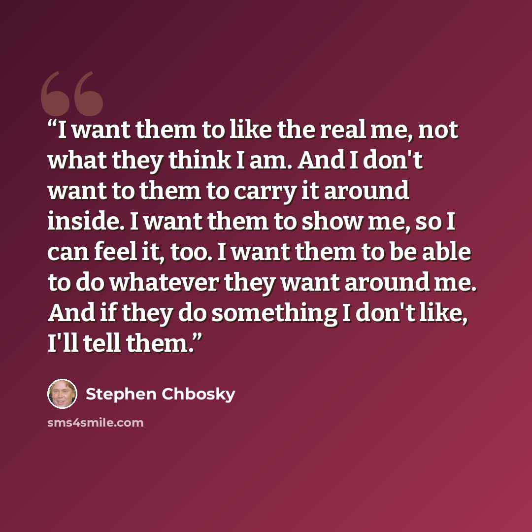 “I want them to like the real me, not what they think I am. And I don't want to them to carry it around inside. I want them to show me, so I can feel it, too. I want them to be able to do whatever they want around me. And if they do something I don't like, I'll tell them.” quote by Stephen Chbosky