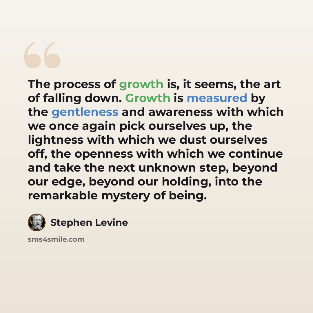 “The process of growth is, it seems, the art of falling down. Growth is measured by the gentleness and awareness with which we once again pick ourselves up, the lightness with which we dust ourselves off, the openness with which we continue and take the next unknown step, beyond our edge, beyond…” quote by Stephen Levine