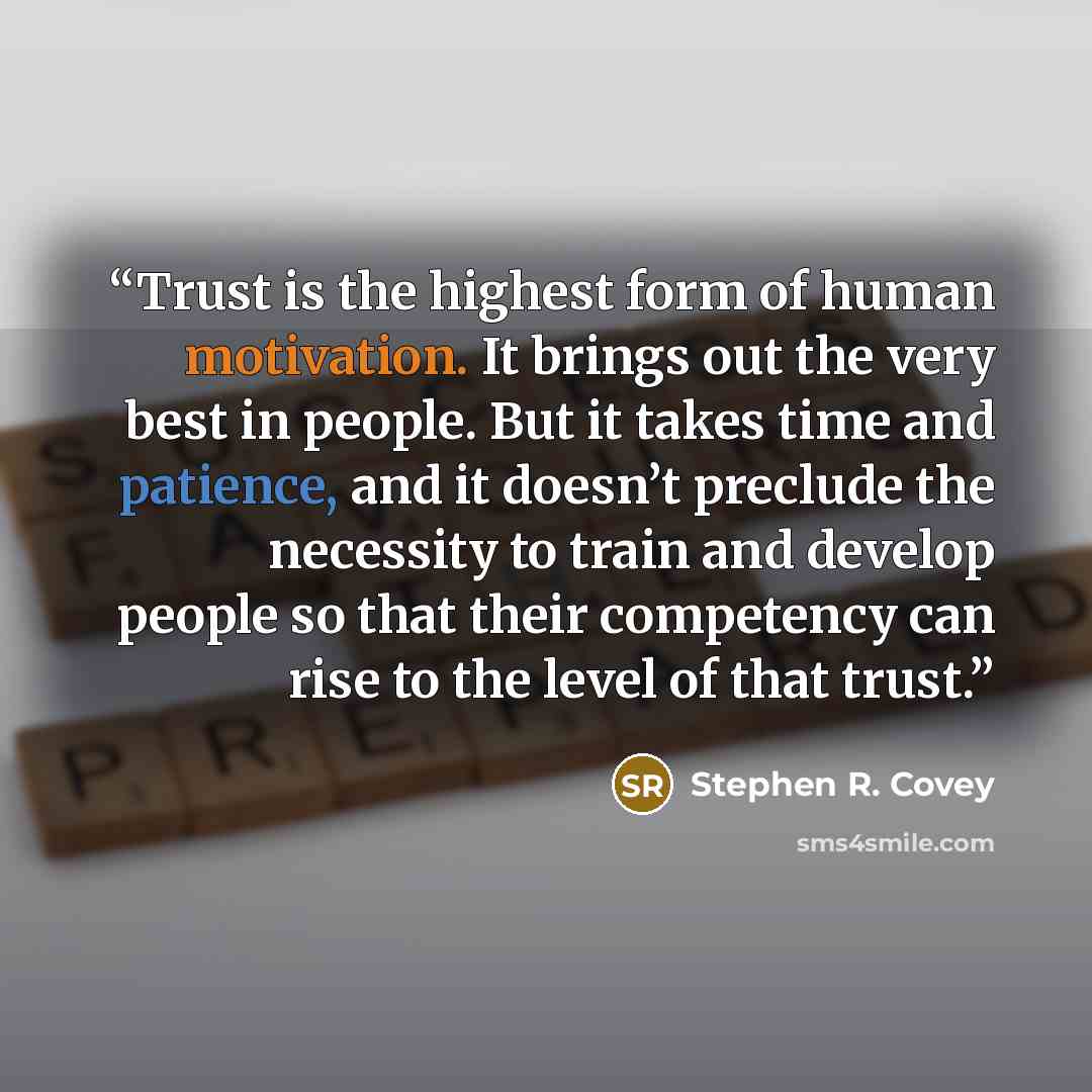 “Trust is the highest form of human motivation. It brings out the very best in people. But it takes time and patience, and it doesn’t preclude the necessity to train and develop people so that their competency can rise to the level of that trust.” quote by Stephen R. Covey