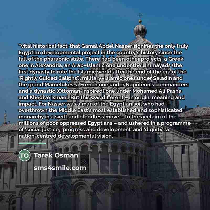 “vital historical fact: that Gamal Abdel Nasser signifies the only truly Egyptian developmental project in the country's history since the fall of the pharaonic state. There had been other projects: a Greek one in Alexandria, an Arab–Islamic one under the Ummayads (the first dynasty to rule the…” quote by Tarek Osman