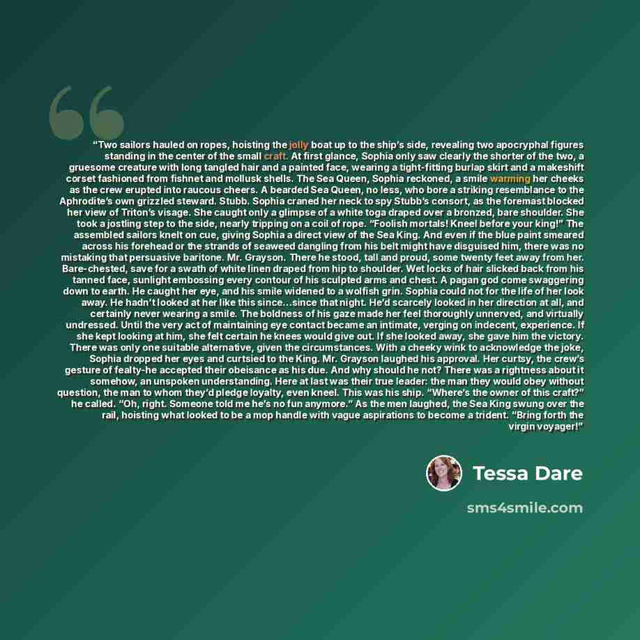 “Two sailors hauled on ropes, hoisting the jolly boat up to the ship’s side, revealing two apocryphal figures standing in the center of the small craft. At first glance, Sophia only saw clearly the shorter of the two, a gruesome creature with long tangled hair and a painted face, wearing a…” quote by Tessa Dare