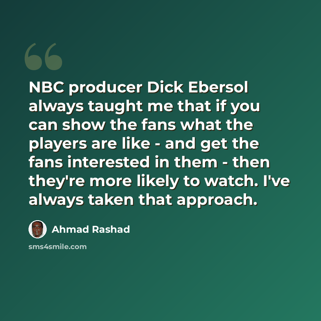 “NBC producer Dick Ebersol always taught me that if you can show the fans what the players are like - and get the fans interested in them - then they're more likely to watch. I've always taken that approach.” quote by Ahmad Rashad
