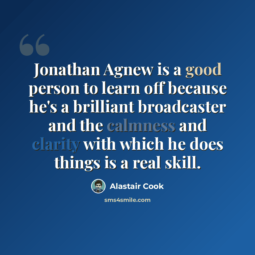 “Jonathan Agnew is a good person to learn off because he's a brilliant broadcaster and the calmness and clarity with which he does things is a real skill.” quote by Alastair Cook