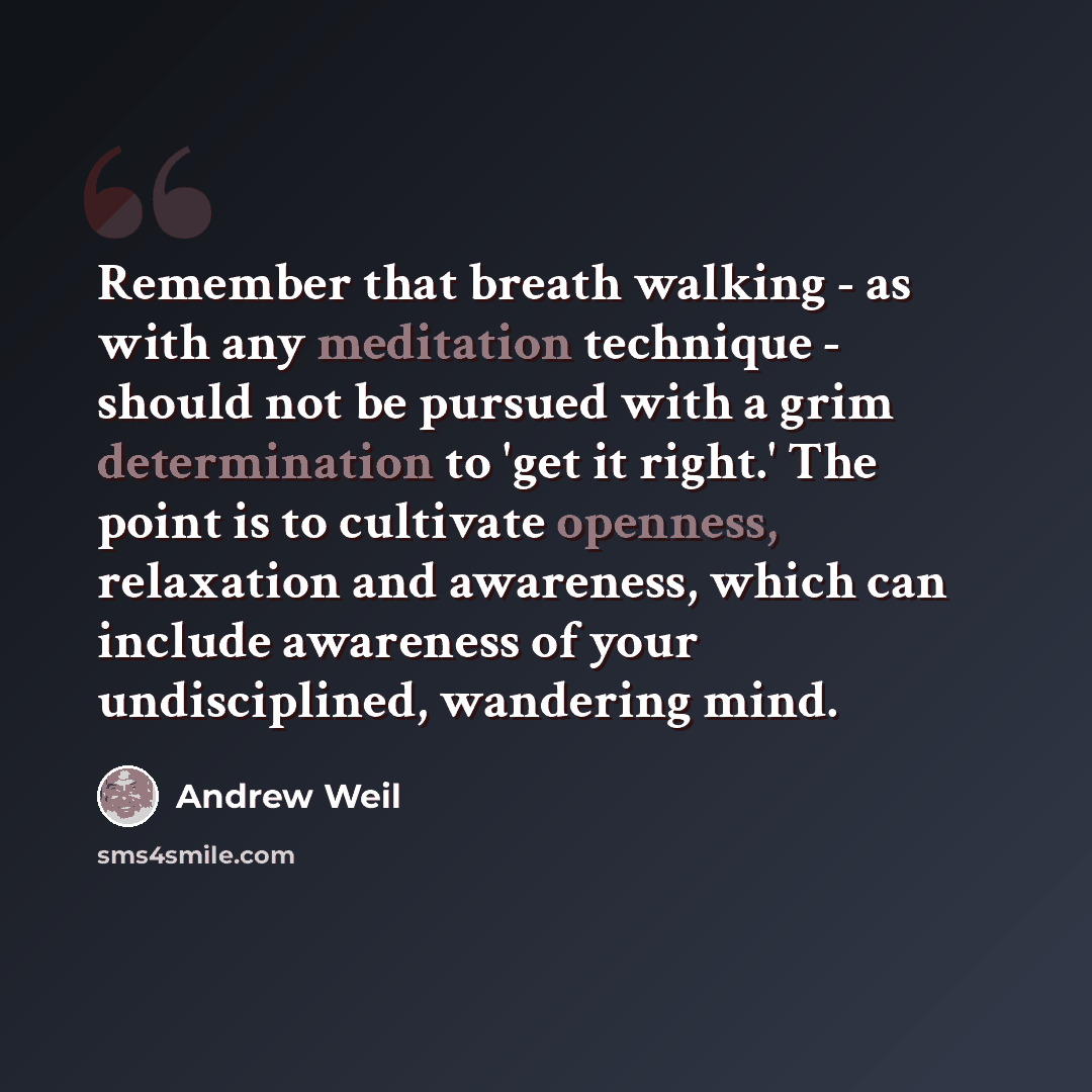 “Remember that breath walking - as with any meditation technique - should not be pursued with a grim determination to 'get it right.' The point is to cultivate openness, relaxation and awareness, which can include awareness of your undisciplined, wandering mind.” quote by Andrew Weil