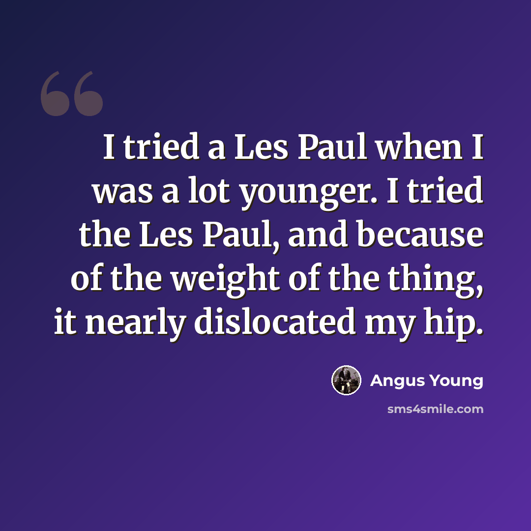 “I tried a Les Paul when I was a lot younger. I tried the Les Paul, and because of the weight of the thing, it nearly dislocated my hip.” quote by Angus Young