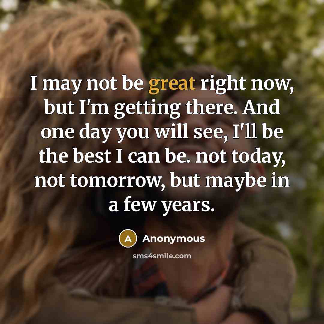 “I may not be great right now, but I'm getting there. And one day you will see, I'll be the best I can be. not today, not tomorrow, but maybe in a few years.” quote by Anonymous