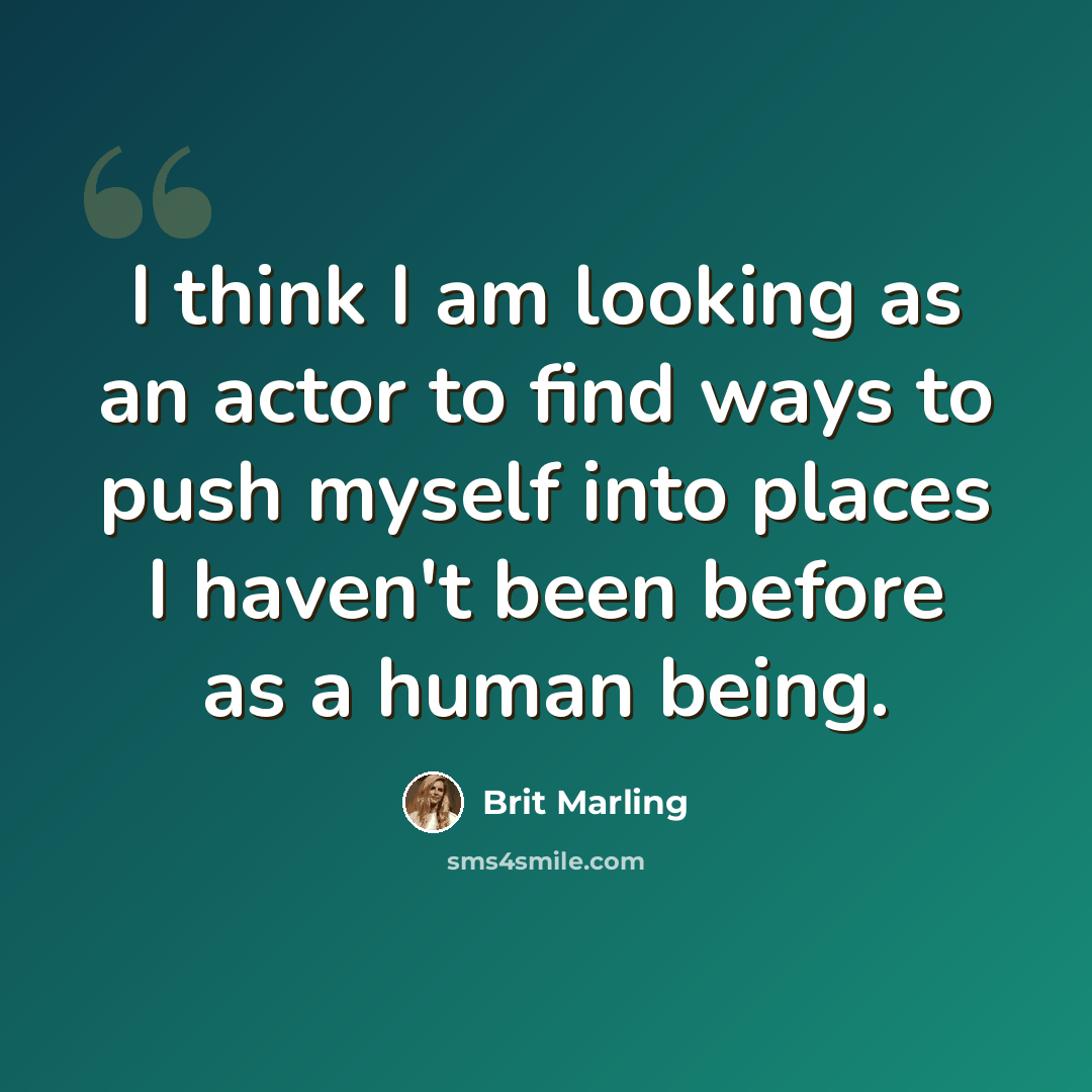 “I think I am looking as an actor to find ways to push myself into places I haven't been before as a human being.” quote by Brit Marling