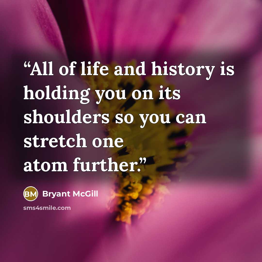 “All of life and history is holding you on its shoulders so you can stretch one atom further.” quote by Bryant McGill
