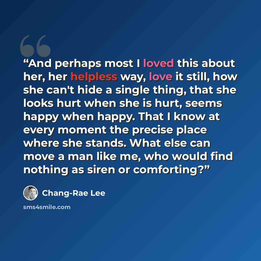“And perhaps most I loved this about her, her helpless way, love it still, how she can't hide a single thing, that she looks hurt when she is hurt, seems happy when happy. That I know at every moment the precise place where she stands. What else can move a man like me, who would find nothing as…” quote by Chang-rae Lee