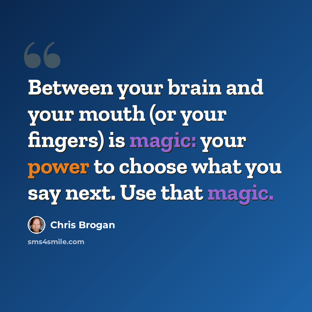 “Between your brain and your mouth (or your fingers) is magic: your power to choose what you say next. Use that magic.” quote by Chris Brogan