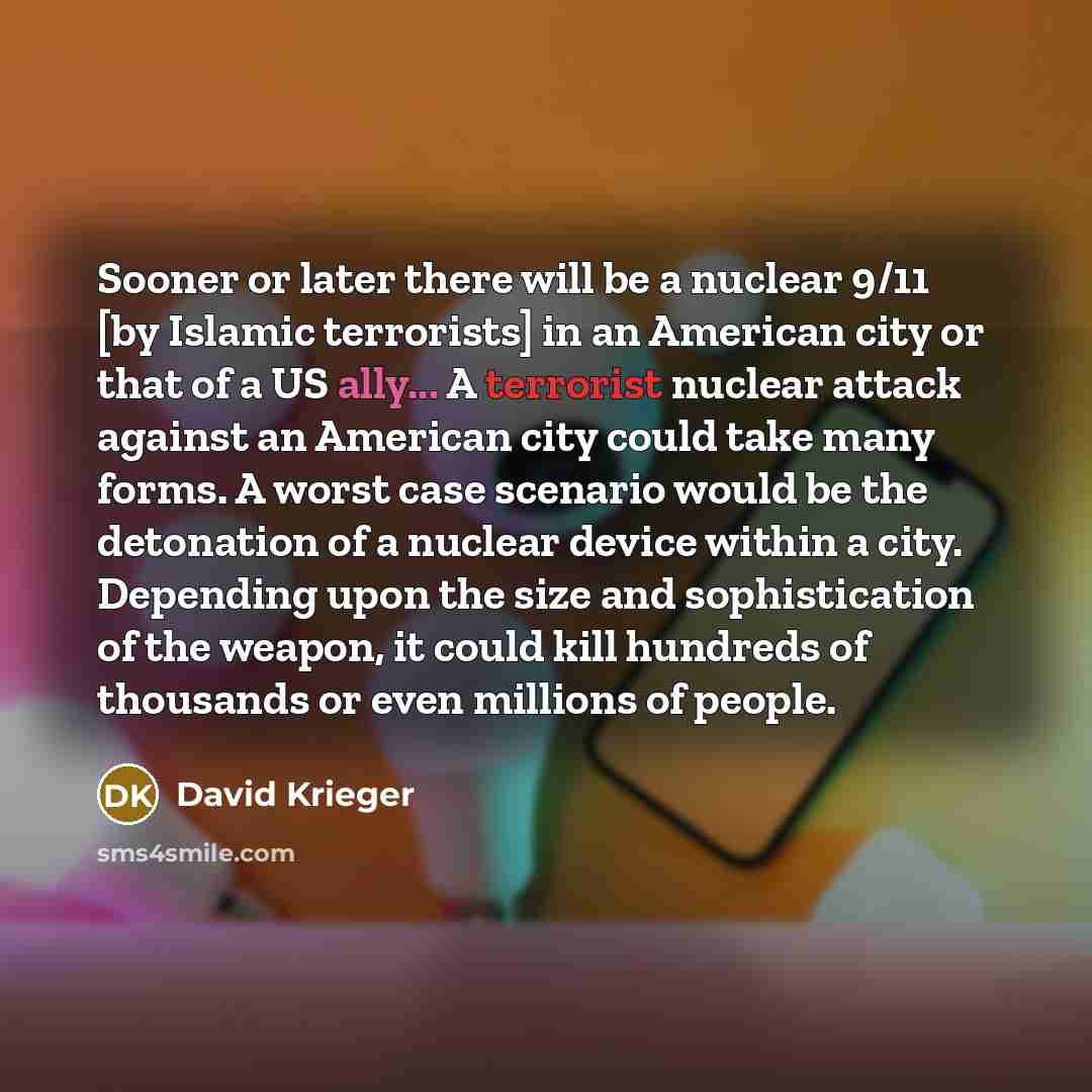 “Sooner or later there will be a nuclear 9/11 [by Islamic terrorists] in an American city or that of a US ally... A terrorist nuclear attack against an American city could take many forms. A worst case scenario would be the detonation of a nuclear device within a city. Depending upon the size and…” quote by David Krieger